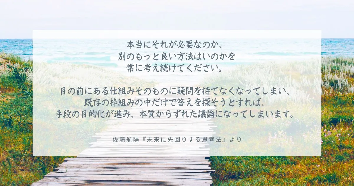 本当にそれが必要なのか、 別のもっと良い方法はいのかを 常に考え続けてください。 目の前にある仕組みそのものに疑問を持てなくなってしまい、 既存の枠組みの中だけで答えを探そうとすれば、 手段の目的化が進み、本質からずれた議論になってしまいます。